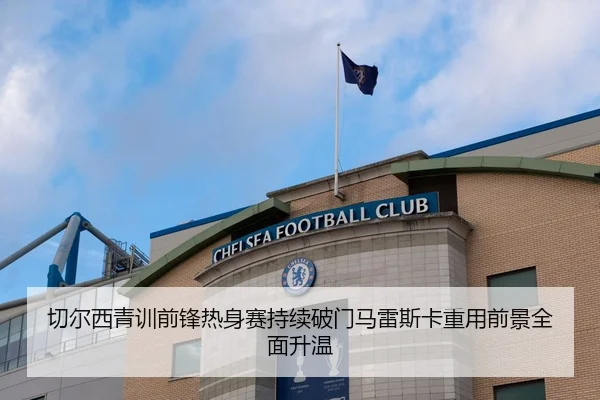 切尔西青训前锋热身赛持续破门马雷斯卡重用前景全面升温