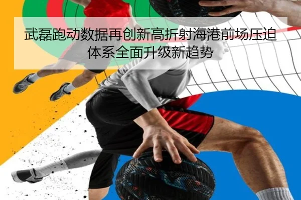 武磊跑动数据再创新高折射海港前场压迫体系全面升级新趋势